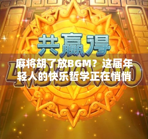 麻将胡了放BGM？这届年轻人的快乐哲学正在悄悄改变牌桌文化！